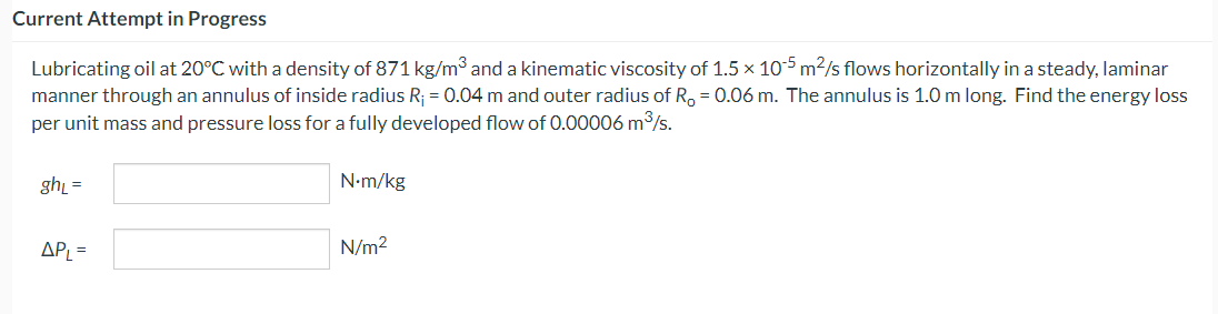 Current Attempt in Progress
Lubricating oil at 20°C with a density of 871 kg/m³ and a kinematic viscosity of 1.5 x 105 m²/s flows horizontally in a steady, laminar
manner through an annulus of inside radius R₁ = 0.04 m and outer radius of R = 0.06 m. The annulus is 1.0 m long. Find the energy loss
per unit mass and pressure loss for a fully developed flow of 0.00006 m³/s.
ghL =
APL =
N.m/kg
N/m²