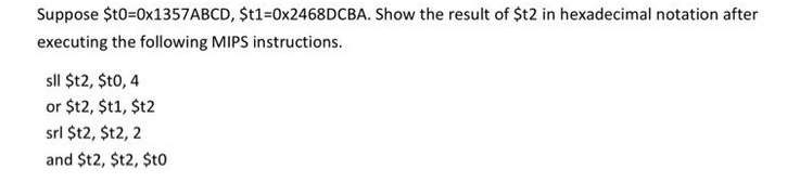 Suppose $t0=0x1357ABCD, $t1=0x2468DCBA. Show the result of $t2 in hexadecimal notation after
executing the following MIPS instructions.
sll $t2, $t0, 4
or $12, $t1,$t2
srl $t2, $t2, 2
and $t2, $t2, $t0