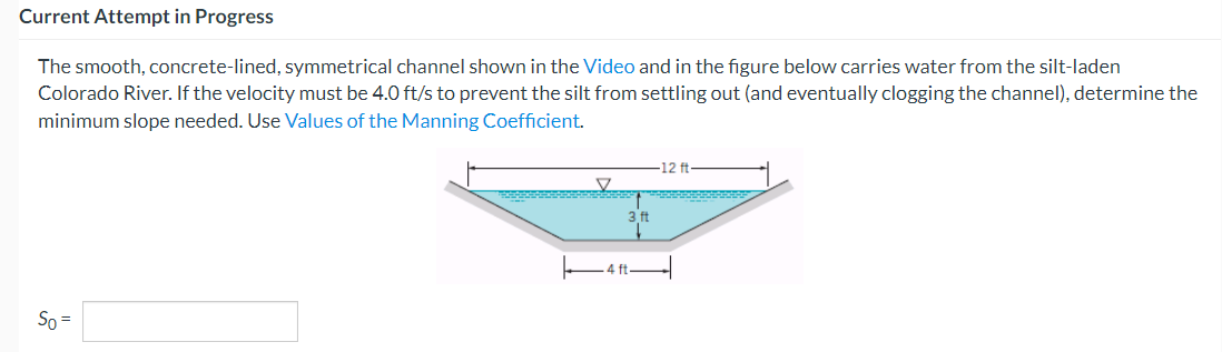 Current Attempt in Progress
The smooth, concrete-lined, symmetrical channel shown in the Video and in the figure below carries water from the silt-laden
Colorado River. If the velocity must be 4.0 ft/s to prevent the silt from settling out (and eventually clogging the channel), determine the
minimum slope needed. Use Values of the Manning Coefficient.
So =
-12 ft