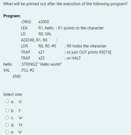 What will be printed out after the execution of the following program?
Program:
hello
VAL
.ORIG
LEA
LD
.END
ADD RO, R1, RO
LDR
TRAP
TRAP
x3000
R1, hello ; R1 points to the character
RO, VAL
Select one:
O a. 'o'
STRINGZ "Hello world"
.FILL #2
O b. 'I'
O c.
'W'
O d. 'H'
O e. 'e'
;
RO, RO, #0
x21
x25
; RO holds the character
; or just OUT prints R0[7:0]
; or HALT