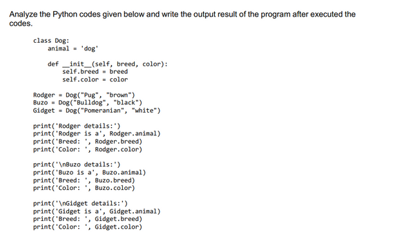 Analyze the Python codes given below and write the output result of the program after executed the
codes.
class Dog:
animal = 'dog'
definit_(self, breed, color):
self.breed breed
self.color color.
Rodger Dog("Pug", "brown")
Buzo Dog("Bulldog", "black")
Gidget = Dog("Pomeranian", "white")
print('Rodger details:')
print('Rodger is a', Rodger.animal)
print('Breed: ', Rodger.breed)
print('Color: ', Rodger.color)
print("\nBuzo details:')
print('Buzo is a', Buzo.animal)
print('Breed: , Buzo.breed)
print('Color: ', Buzo.color)
print("\nGidget details:')
print('Gidget is a', Gidget.animal)
print('Breed: ', Gidget.breed)
print('Color: , Gidget.color)