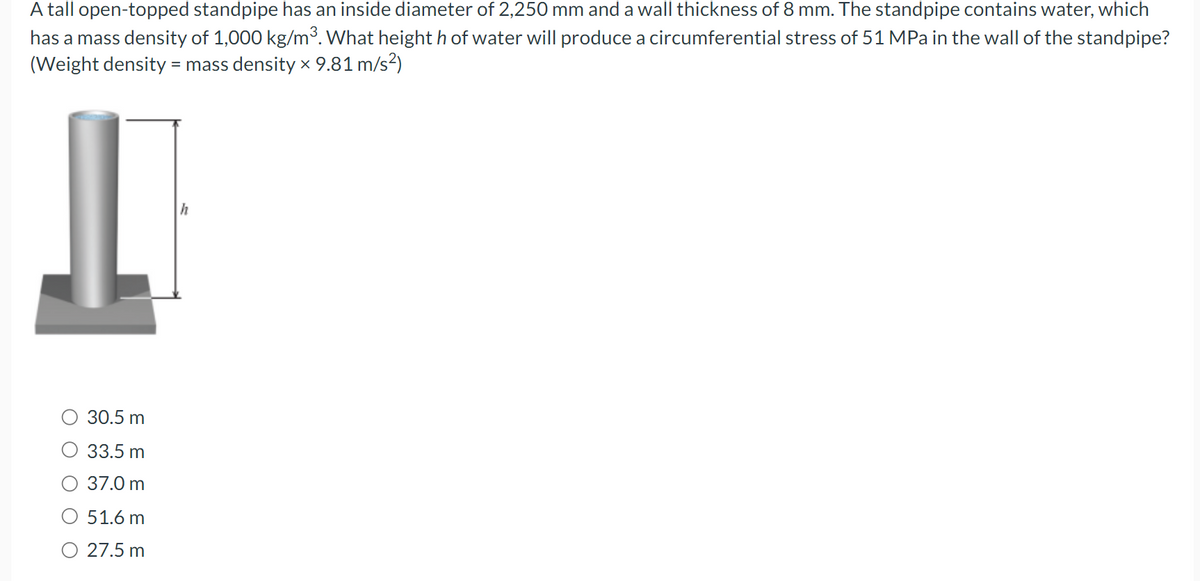 A tall open-topped standpipe has an inside diameter of 2,250 mm and a wall thickness of 8 mm. The standpipe contains water, which
has a mass density of 1,000 kg/m³. What height h of water will produce a circumferential stress of 51 MPa in the wall of the standpipe?
(Weight density = mass density x 9.81 m/s²)
30.5 m
33.5 m
37.0 m
O 51.6 m
27.5 m