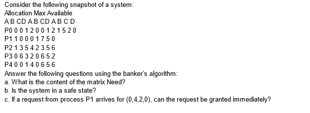 Consider the following snapshot of a system:
Allocation Max Available
AB CD AB CD ABCD
P000 1200121520
P11000 1750
P213542356
P306320652
P400140656
Answer the following questions using the banker's algorithm:
a. What is the content of the matrix Need?
b.
Is the system in a safe state?
c. If a request from process P1 arrives for (0,4,2,0), can the request be granted immediately?