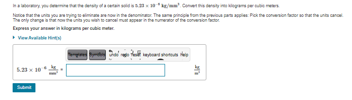 In a laboratory, you determine that the density of a certain solid is 5.23 x 10 ° kg/mm. Convert this density into kilograms per cubic meters.
Notice that the units you are trying to eliminate are now in the denominator. The same principle from the previous parts applies: Pick the conversion factor so that the units cancel.
The only change is that now the units you wish to cancel must appear in the numerator of the conversion factor.
Express your answer in kilograms per cubic meter.
> View Available Hint(s)
Templates Symbols undo redo teset keyboard shortcuts Help
5.23 x 10 6
Submit
