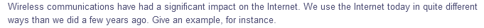 Wireless communications have had a significant impact on the Internet. We use the Internet today in quite different
ways than we did a few years ago. Give an example, for instance.
