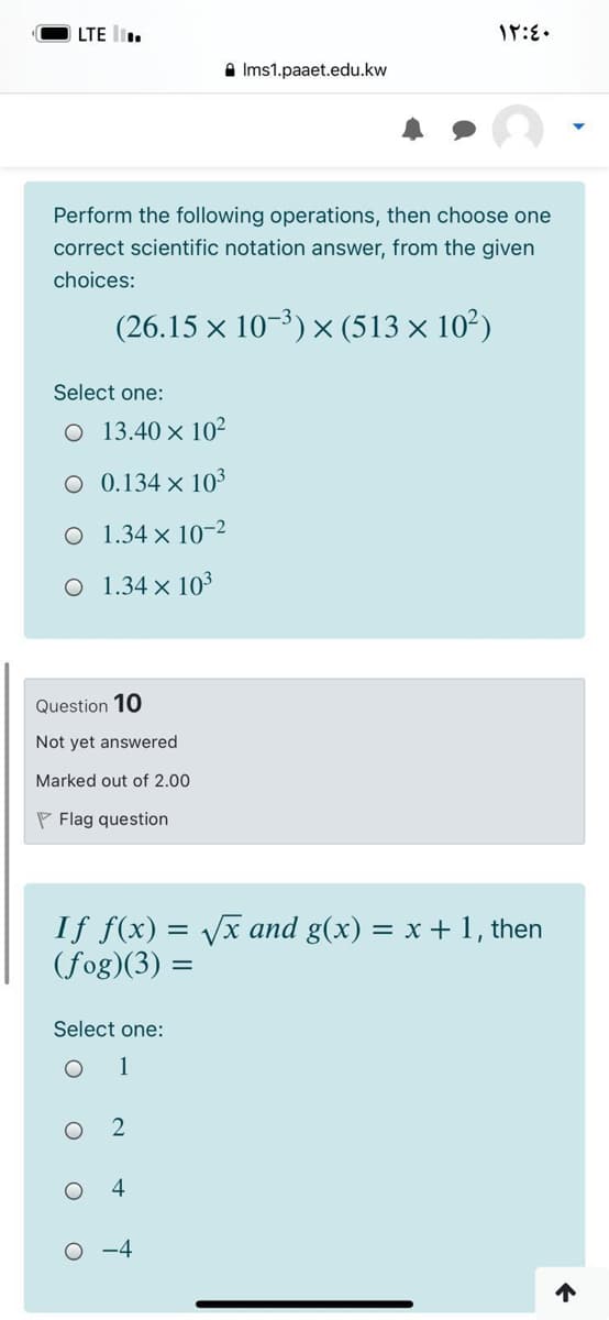 LTE l.
A Ims1.paaet.edu.kw
Perform the following operations, then choose one
correct scientific notation answer, from the given
choices:
(26.15 × 10-3) × (513 × 10²)
Select one:
O 13.40 × 10²
0.134 x 103
O 1.34 × 10-2
O 1.34 × 103
Question 10
Not yet answered
Marked out of 2.00
P Flag question
If f(x) = Vx and g(x)
(fog)(3) =
= x + 1, then
Select one:
1
4
O -4
个
