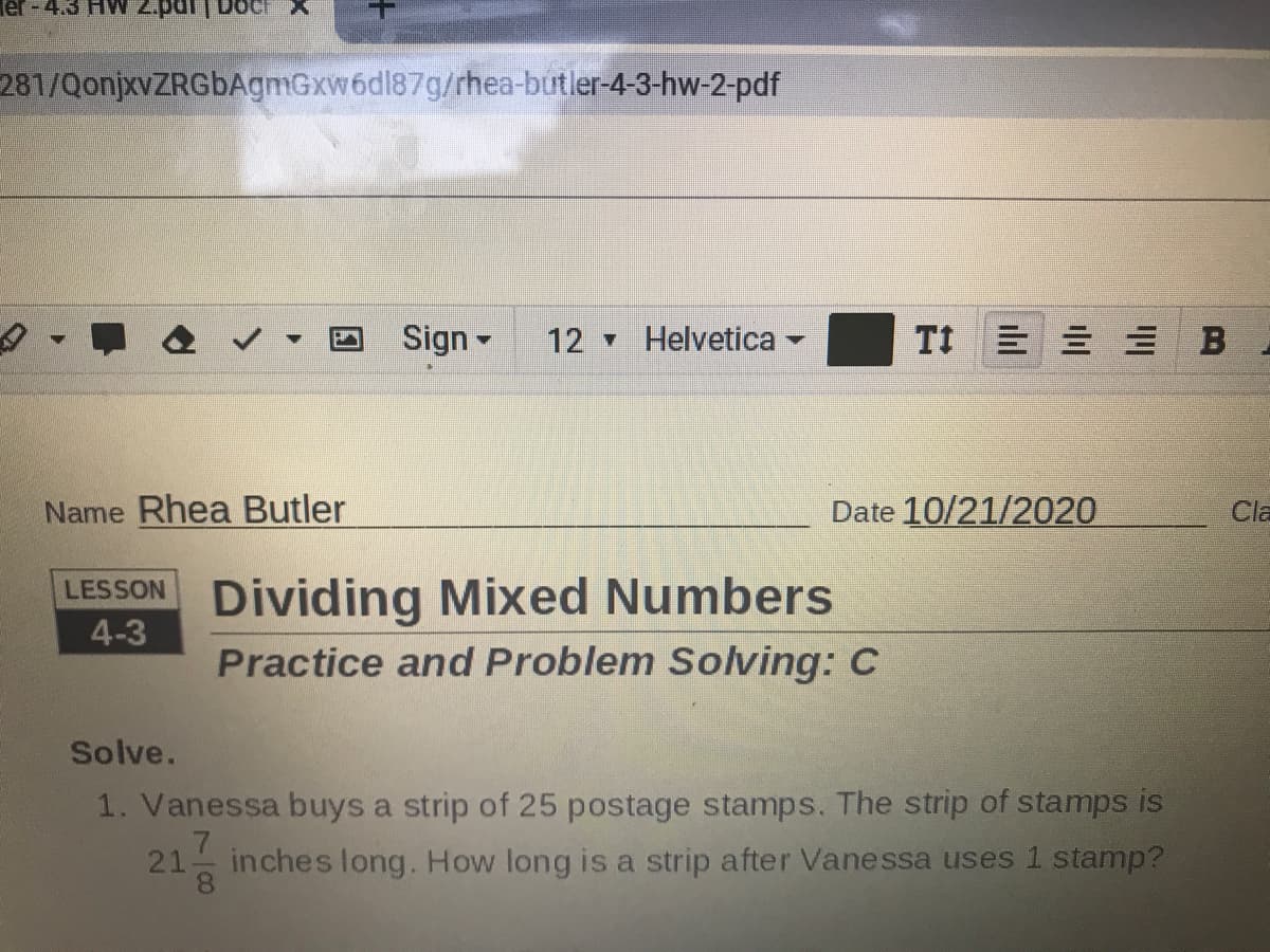 Ter-4.3 HvW 2.pdr
281/QonjxvZRGbAgmGxw6dl87g/rhea-butler-4-3-hw-2-pdf
Sign -
12 Helvetica
TI 三三三 B
Name Rhea Butler
Date 10/21/2020
Cla
LESSON Dividing Mixed Numbers
4-3
Practice and Problem Solving: C
Solve.
1. Vanessa buys a strip of 25 postage stamps. The strip of stamps is
21
inches long. How long is a strip after Vanessa uses 1 stamp?
