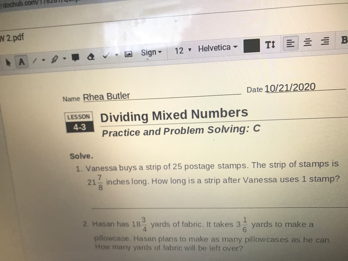 dochub.com/
W 2.pdf
12 Helvetica
TI E E E B
Sign -
A/
Name Rhea Butler
Date 10/21/2020
LESSON Dividing Mixed Numbers
4-3
Practice and Problem Solving: C
Solve.
1. Vanessa buys a strip of 25 postage stamps. The strip of stamps is
7
inches long. How long is a strip after Vanessa uses 1 stamp?
2. Hasan has 18
3
yards of fabric. It takes 3
4.
yards to make a
pillowcase. Hasan plans to make as many pillowcases as he can.
How many yards of fabric will be left over?
