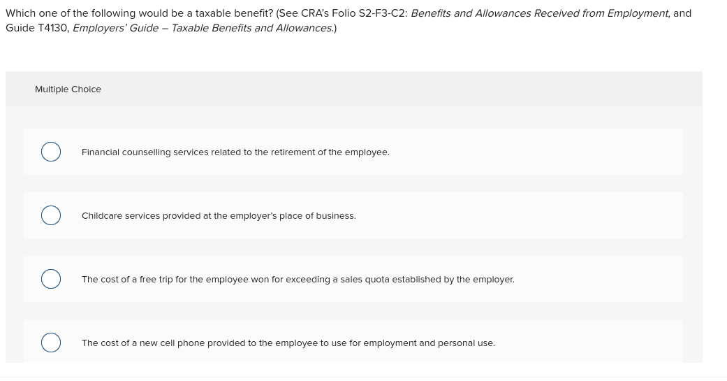 Which one of the following would be a taxable benefit? (See CRA's Folio S2-F3-C2: Benefits and Allowances Received from Employment, and
Guide T4130, Employers' Guide – Taxable Benefits and Allowances.)
Multiple Choice
Financial counselling services related to the retirement of the employee.
Childcare services provided at the employer's place of business.
The cost of a free trip for the employee won for exceeding a sales quota established by the employer.
The cost of a new cell phone provided to the employee to use for employment and personal use.
