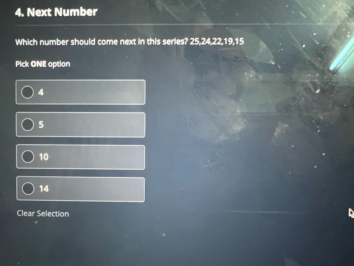 4. Next Number
Which number should come next in this series? 25,24,22,19,15
Pick ONE option
5
10
14
Clear Selection
A