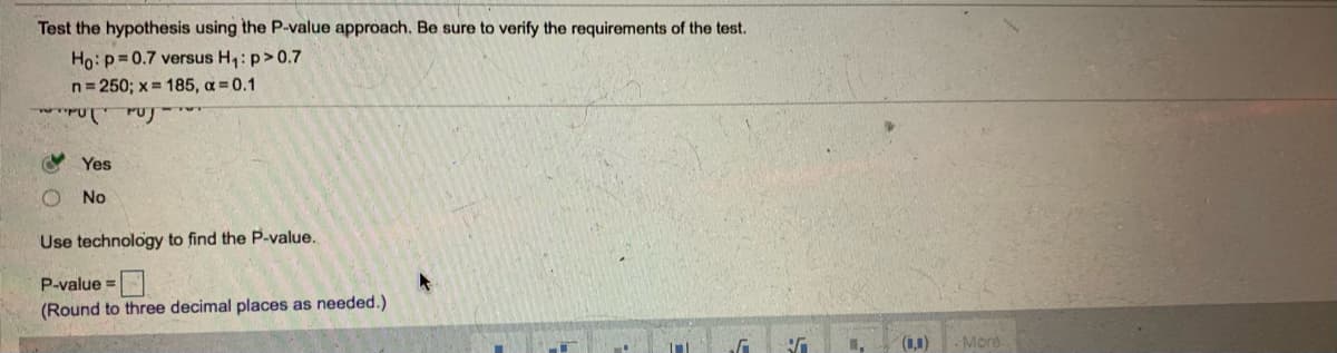 Test the hypothesis using the P-value approach. Be sure to verify the requirements of the test.
Ho: p=0.7 versus H,: p>0.7
n= 250; x = 185, a=0.1
O Yes
No
Use technology to find the P-value.
P-value =
(Round to three decimal places as needed.)
(1,1)
-More
