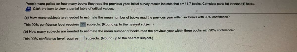 People were polled on how many books they read the previous year. Initial survey results indicate thats=11.7 books. Complete parts (a) through (d) below.
Click the icon to view a partial table of critical values.
(a) How many subjects are needed to estimate the mean number of books read the previous year within six books with 90% confidence?
This 90% confidence level requires 11 subjects. (Round up to the nearest subject.)
(b) How many subjects are needed to estimate the mean number of books read the previous year within three books with 90% confidence?
This 90% confidence level requires
subjects. (Round up to the nearest subject.)
