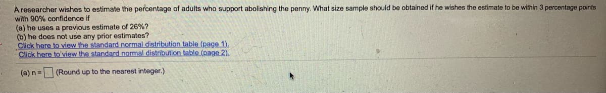 A researcher wishes to estimate the percentage of adults who support abolishing the penny. What size sample should be obtained if he wishes the estimate to be within 3 percentage points
with 90% confidence if
(a) he uses a previous estimate of 26%?
(b) he does not use any prior estimates?
Click here to view the standard normal distribution table (page 1).
Click here to'view the standard normal distribution table (page 2).
(a) n=
(Round up to the nearest integer.)
