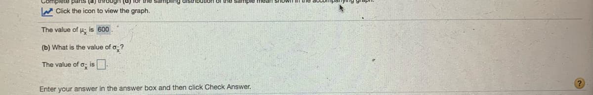 (p) sUnd eeidu
W Click the icon to view the graph.
sample
The value of u; is 600.
(b) What is the value of o;?
The value of o, is
Enter your answer in the answer box and then click Check Answer.
