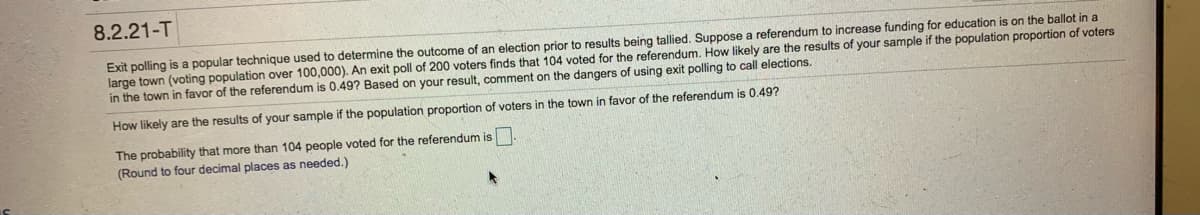 8.2.21-T
Exit polling is a popular technique used to determine the outcome of an election prior to results being tallied. Suppose a referendum to increase funding for education is on the ballot in a
large town (voting population over 100,000). An exit poll of 200 voters finds that 104 voted for the referendum. How likely are the results of your sample if the population proportion of voters
in the town in favor of the referendum is 0.49? Based on your result, comment on the dangers of using exit polling to call elections.
How likely are the results of your sample if the population proportion of voters in the town in favor of the referendum is 0.49?
The probability that more than 104 people voted for the referendum is
(Round to four decimal places as needed.)
