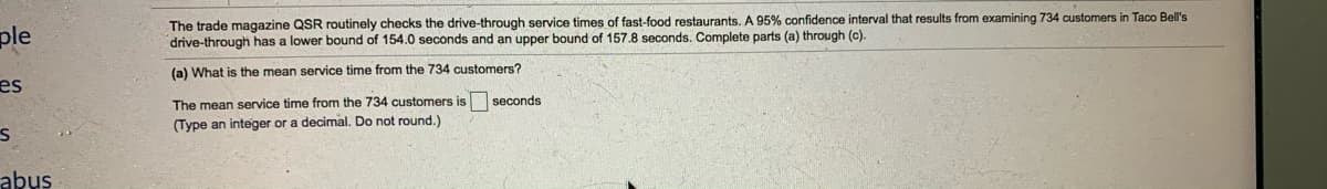 The trade magazine QSR routinely checks the drive-through service times of fast-food restaurants. A 95% confidence interval that results from examining 734 customers
drive-through has a lower bound of 154.0 seconds and an upper bound of 157.8 seconds. Complete parts (a) through (c).
Taco Bell's
ple
(a) What is the mean service time from the 734 customers?
es
The mean service time from the 734 customers is seconds
(Type an integer or a decimal. Do not round.)
abus
