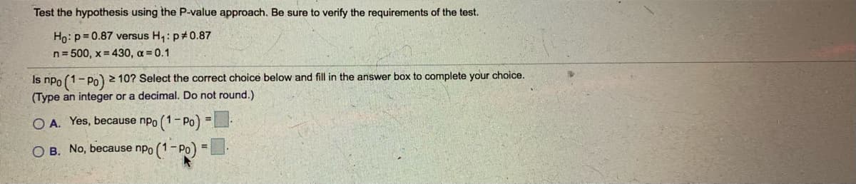 Test the hypothesis using the P-value approach. Be sure to verify the requirements of the test.
Ho: p= 0.87 versus H,: p+0.87
n= 500, x = 430, a = 0.1
Is npo (1-Po) 2 10? Select the correct choice below and fill in the answer box to complete your choice.
(Type an integer or a decimal. Do not round.)
O A. Yes, because npo (1- Po) =
O B. No, because npo (1-Po) =
