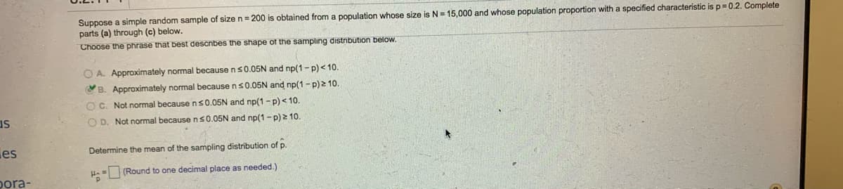 Suppose a simple random sample of size n = 200 is obtained from a population whose size is N = 15,000 and whose population proportion with a specified characteristic is p= 0.2. Complete
parts (a) through (c) below.
Choose the phrase that best describes the shape of the sampling distribution below.
O A. Approximately normal because ns0.05N and np(1-p) <10.
YB. Approximately normal because ns0.05N and np(1 - p) 2 10.
O C. Not normal because ns0.05N and np(1-p) < 10.
us
O D. Not normal because ns0.05N and np(1-p) 2 10.
es
Determine the mean of the sampling distribution of p.
(Round to one decimal place as needed.)
pora-
