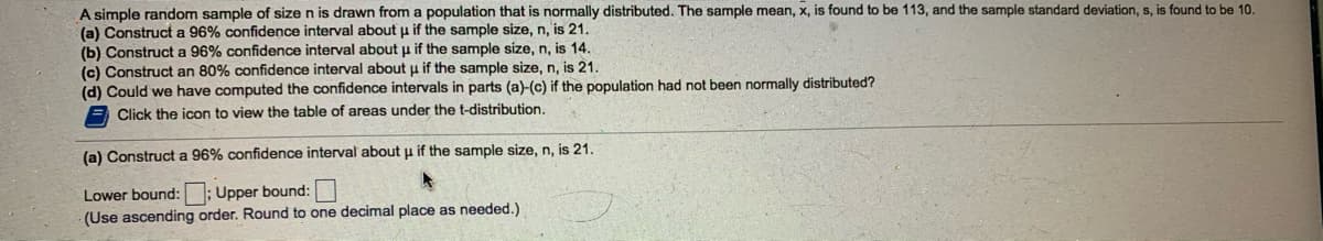 A simple random sample of size n is drawn from a population that is normally distributed. The sample mean, x, is found to be 113, and the sample standard deviation, s. is found to be 10.
(a) Construct a 96% confidence interval about u if the sample size, n, is 21.
(b) Construct a 96% confidence interval about u if the sample size, n, is 14.
(c) Construct an 80% confidence interval about u if the sample size, n, is 21.
(d) Could we have computed the confidence intervals in parts (a)-(c) if the population had not been normally distributed?
Click the icon to view the table of areas under the t-distribution.
(a) Construct a 96% confidence interval about u if the sample size, n, is 21.
Lower bound: ; Upper bound:
(Use ascending order. Round to one decimal place as needed.)
