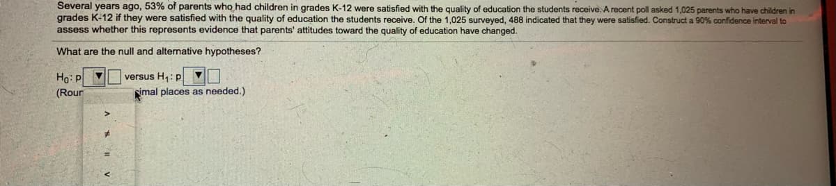 Several years ago, 53% of parents who had children in grades K-12 were satisfied with the quality of education the students receive. A recent poll asked 1,025 parents who have children in
grades K-12 if they were satisfied with the quality of education the students receive. Of the 1,025 surveyed, 488 indicated that they were satisfied. Construct a 90% confidence interval to
assess whether this represents evidence that parents' attitudes toward the quality of education have changed.
What are the null and alternative hypotheses?
Ho: F
versus H,: p
(Rour
imal places as needed.)
A # " V
