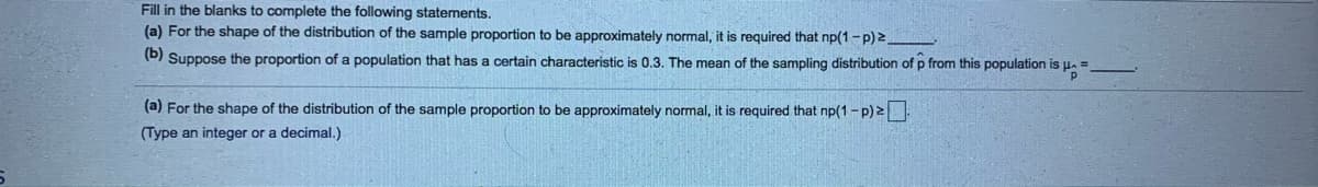 Fill in the blanks to complete the following statements.
(a) For the shape of the distribution of the sample proportion to be approximately normal, it is required that np(1 -p) 2
(D) Suppose the proportion of a population that has a certain characteristic is 0.3. The mean of the sampling distribution of p from this population is u. =
(a) For the shape of the distribution of the sample proportion to be approximately normal, it is required that np(1 - p) 2
(Type an integer or a decimal.)
