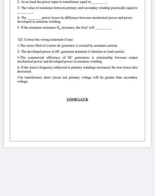 2- At no-load the power input to transformer equal to
3- The value of resistance between primary and secondary winding practically equal to
4- The
power losses its difference between mechanical power and power
developed in armature winding.
5- If the armature resistance Ra increases, the Emf will
Q2: Correct the wrong statement if any:
1-The series filed of a series de generator is excited by armature current.
2- The developed power in DC generator armature is function to load current.
3-The commercial efficiency of DC generators is relationship between output
mechanical power and developed power in armature winding.
4- If the source frequency subjected to primary windings inereased, the iron losses also
decreased.
5-In transformers short circuit test primary voltage will be greater than secondary
voltage.
GOOD LUCK
