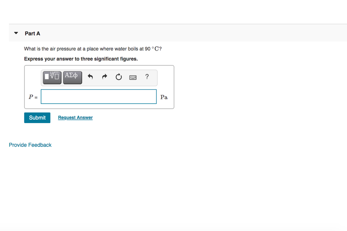Part A
What is the air pressure at a place where water boils at 90 °C?
Express your answer to three significant figures.
P =
Ра
Submit
Request Answer
Provide Feedback
