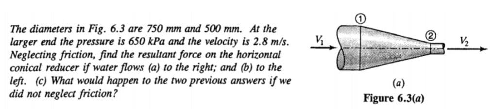 The diameters in Fig. 6.3 are 750 mm and 500 mm. At the
larger end the pressure is 650 kPa and the velocity is 2.8 m/s.
Neglecting friction, find the resultant force on the horizontal
conical reducer if water flows (a) to the right; and (b) to the
left. (c) What would happen to the two previous answers if we
did not neglect friction?
V2
Figure 6.3(a)
