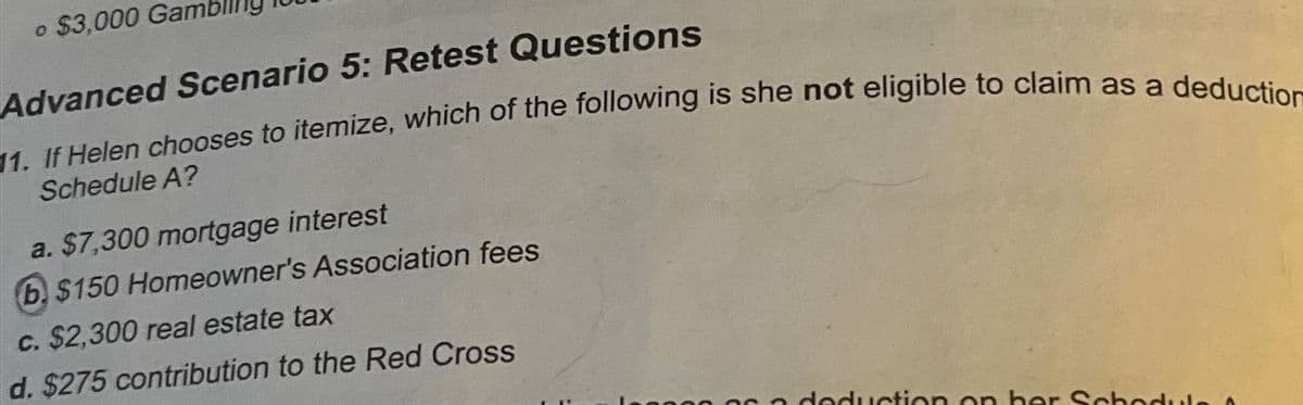 o $3,000 Gan
Advanced Scenario 5: Retest Questions
11. If Helen chooses to itemize, which of the following is she not eligible to claim as a deduction
Schedule A?
a. $7,300 mortgage interest
b. $150 Homeowner's Association fees
c. $2,300 real estate tax
d. $275 contribution to the Red Cross
sa deduction on her Schedule