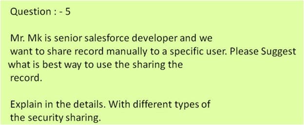 Question : - 5
Mr. Mk is senior salesforce developer and we
want to share record manually to a specific user. Please Suggest
what is best way to use the sharing the
record.
Explain in the details. With different types of
the security sharing.
