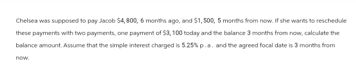 Chelsea was supposed to pay Jacob $4,800, 6 months ago, and $1,500, 5 months from now. If she wants to reschedule
these payments with two payments, one payment of $3, 100 today and the balance 3 months from now, calculate the
balance amount. Assume that the simple interest charged is 5.25% p.a. and the agreed focal date is 3 months from
now.