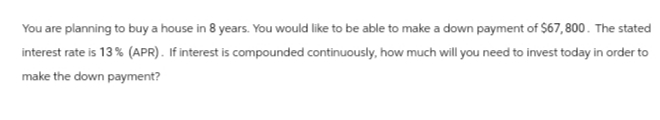 You are planning to buy a house in 8 years. You would like to be able to make a down payment of $67,800. The stated
interest rate is 13% (APR). If interest is compounded continuously, how much will you need to invest today in order to
make the down payment?