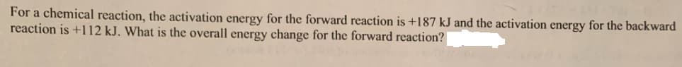 For a chemical reaction, the activation energy for the forward reaction is +187 kJ and the activation energy for the backward
reaction is +112 kJ. What is the overall energy change for the forward reaction?
