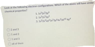 Look at the following electron configurations. Which of the atoms will have similar
chemical properties?
1. 1s 2322p4
2. 1s22:22p3
3. 1s 25 2p°3s 3p^4s?310 4p4
2 and 3
1 and 2
1 and 3
all of them
