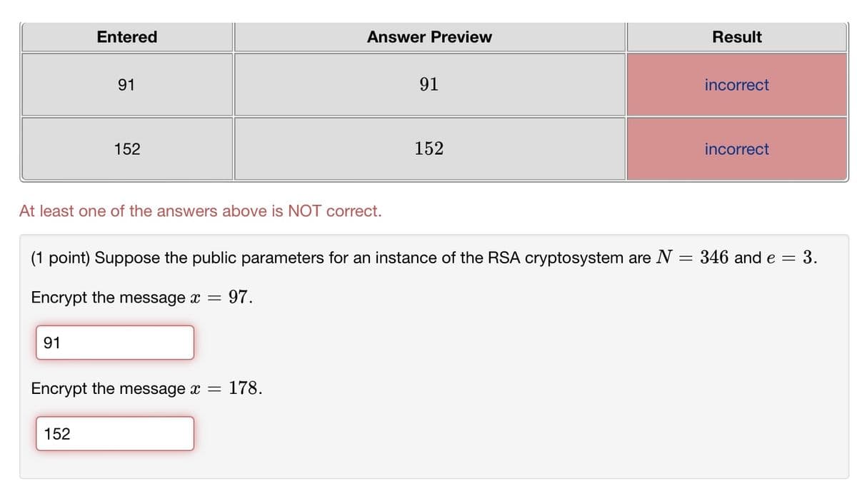 Entered
Answer Preview
Result
91
152
91
152
incorrect
incorrect
At least one of the answers above is NOT correct.
(1 point) Suppose the public parameters for an instance of the RSA cryptosystem are N = 346 and e = 3.
Encrypt the message x
=
: 97.
91
Encrypt the message x =
178.
152