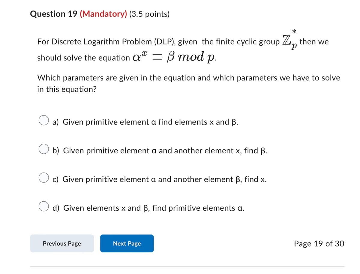 Question 19 (Mandatory) (3.5 points)
*
For Discrete Logarithm Problem (DLP), given the finite cyclic group Z then we
X
should solve the equation α = ẞ mod
a
p.
p
Which parameters are given in the equation and which parameters we have to solve
in this equation?
a) Given primitive element a find elements x and ẞ.
b) Given primitive element a and another element x, find ẞ.
c) Given primitive element a and another element ẞ, find x.
d) Given elements x and ẞ, find primitive elements a.
Previous Page
Next Page
Page 19 of 30