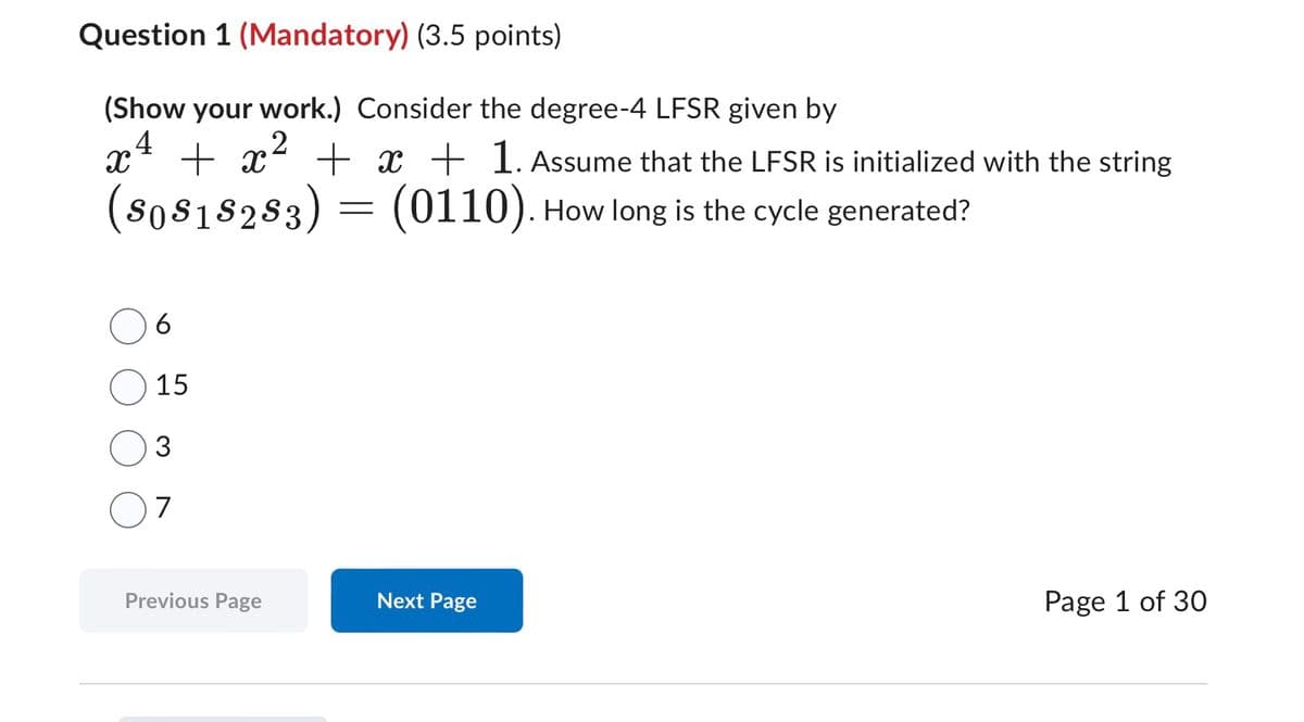 Question 1 (Mandatory) (3.5 points)
(Show your work.) Consider the degree-4 LFSR given by
2
x4 + x² +
($0 $1 $2 $3 )
x + 1. Assume that the LFSR is initialized with the string
=
(0110). How long is the cycle generated?
6
15
3
7
Previous Page
Next Page
Page 1 of 30