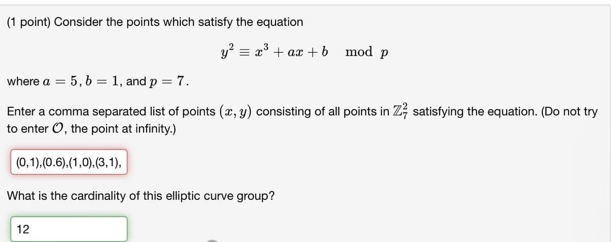 (1 point) Consider the points which satisfy the equation
3
y² = x² + ax + b
mod p
where a =
5, 61, and p = 7.
Enter a comma separated list of points (x, y) consisting of all points in Z½-½ satisfying the equation. (Do not try
to enter O, the point at infinity.)
(0,1), (0.6),(1,0), (3,1),
What is the cardinality of this elliptic curve group?
12