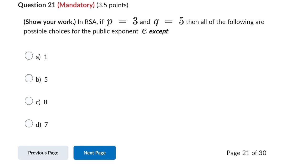 Question 21 (Mandatory) (3.5 points)
(Show your work.) In RSA, if p
=
3 and q
=
5 then all of the following are
possible choices for the public exponent e except
a) 1
b) 5
c) 8
d) 7
Previous Page
Next Page
Page 21 of 30