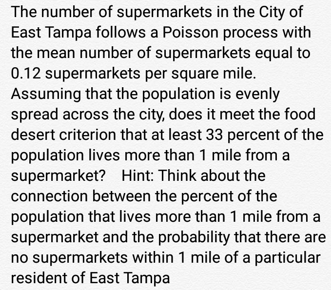 The number of supermarkets in the City of
East Tampa follows a Poisson process with
the mean number of supermarkets equal to
0.12 supermarkets per square mile.
Assuming that the population is evenly
spread across the city, does it meet the food
desert criterion that at least 33 percent of the
population lives more than 1 mile from a
supermarket? Hint: Think about the
connection between the percent of the
population that lives more than 1 mile from a
supermarket and the probability that there are
no supermarkets within 1 mile of a particular
resident of East Tampa
