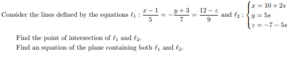 I = 10 + 2s
y+ 3
12 – z
Consider the lines defined by the equations {1 :
and l2 :
y = 5s
z = -7- 5s
Find the point of intersection of lį and l2.
Find an equation of the plane containing both {1 and l2.-
