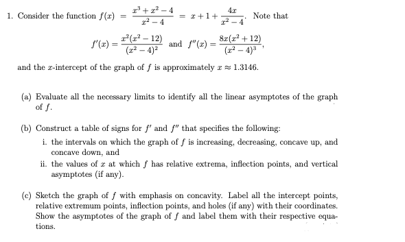 13 + x? – 4
2 - 4
4x
= I+1+
1. Consider the function f(r)
Note that
12 - 4
x*(r² – 12)
(2² – 4)?
82(x? + 12)
(x² – 4)3
f'(x)
and f"(x) =
and the x-intercept of the graph of f is approximately zz 1.3146.
(a) Evaluate all the necessary limits to identify all the linear asymptotes of the graph
of f.
(b) Construct a table of signs for f' and f" that specifies the following:
i. the intervals on which the graph of f is increasing, decreasing, concave up, and
concave down, and
ii. the values of z at which f has relative extrema, inflection points, and vertical
asymptotes (if any).
(c) Sketch the graph of f with emphasis on concavity. Label all the intercept points,
relative extremum points, inflection points, and holes (if any) with their coordinates.
Show the asymptotes of the graph of f and label them with their respective equa-
tions.
