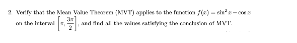 2. Verify that the Mean Value Theorem (MVT) applies to the function f(x) = sin? r – cos r
%3D
37
and find all the values satisfying the conclusion of MVT.
2
on the interval T,
