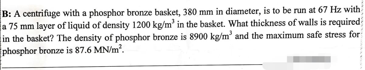 B: A centrifuge with a phosphor bronze basket, 380 mm in diameter, is to be run at 67 Hz with
a 75 mm layer of liquid of density 1200 kg/m' in the basket. What thickness of walls is required
in the basket? The density of phosphor bronze is 8900 kg/m' and the maximum safe stress for
phosphor bronze is 87.6 MN/m².
