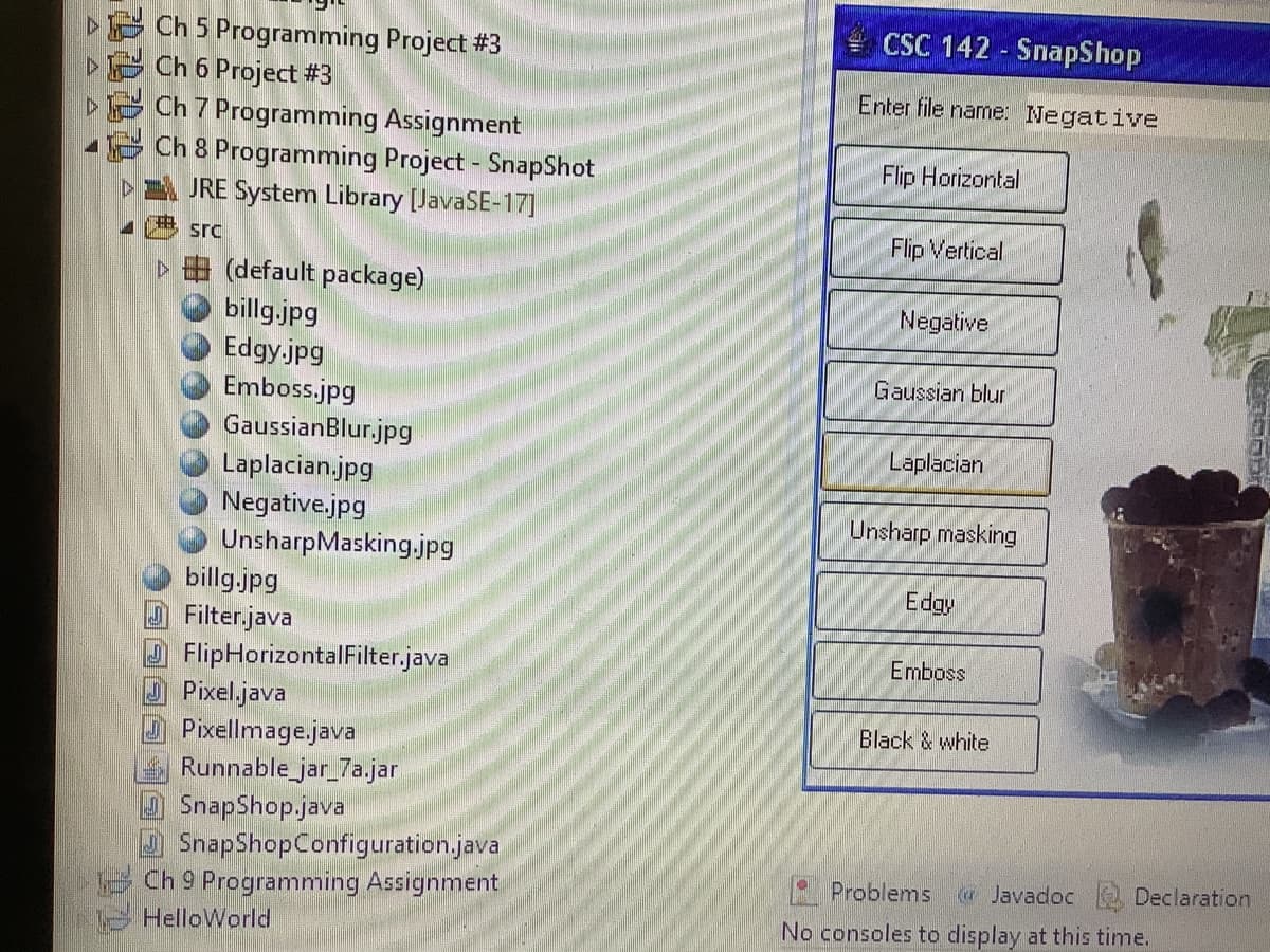 ▸
A
Ch 5 Programming Project #3
Ch 6 Project #3
Ch 7 Programming Assignment
Ch 8 Programming Project - SnapShot
▷
JRE System Library [JavaSE-17]
src
▷ (default package)
billg.jpg
Edgy.jpg
Emboss.jpg
GaussianBlur.jpg
Laplacian.jpg
Negative.jpg
UnsharpMasking.jpg
billg.jpg
Filter.java
FlipHorizontalFilter.java
Pixel.java
Pixellmage.java
Runnable_jar_7a.jar
SnapShop.java
SnapShopConfiguration.java
Ch 9 Programming Assignment
HelloWorld
CSC 142 SnapShop
Enter file name: Negative
Flip Horizontal
Flip Vertical
Negative
Gaussian blur
Laplacian
Unsharp masking
Edgy
Emboss
Black & white
Problems Javadoc
No consoles to display at this time.
Declaration