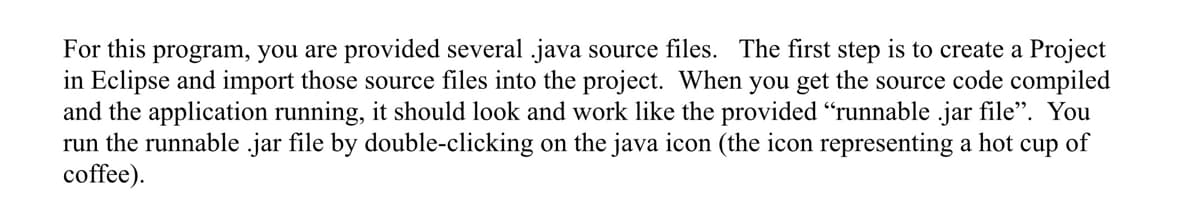 For this program, you are provided several java source files. The first step is to create a Project
in Eclipse and import those source files into the project. When you get the source code compiled
and the application running, it should look and work like the provided "runnable .jar file". You
run the runnable .jar file by double-clicking on the java icon (the icon representing a hot cup of
coffee).