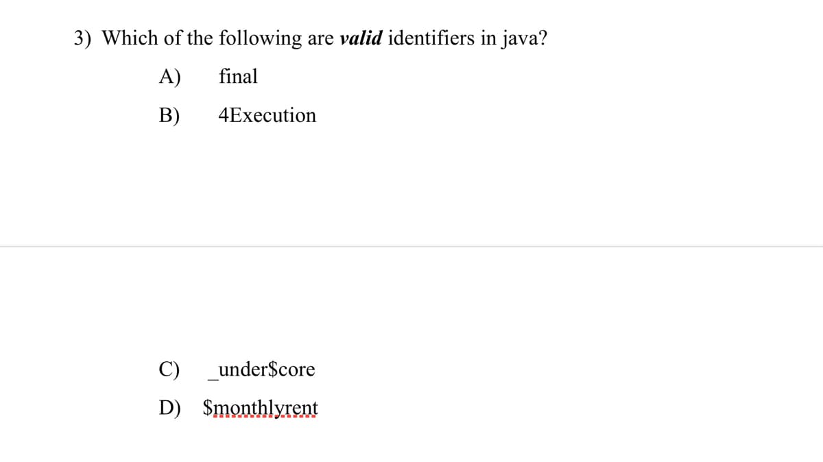 ### Question 3: Identifiers in Java

**Question:**
Which of the following are *valid* identifiers in Java?

A) final

B) 4Execution

C) _under$core

D) $monthlyrent

**Explanation of Choices:**

- **A) final:** `final` is actually a reserved keyword in Java and cannot be used as an identifier.
- **B) 4Execution:** Identifiers cannot start with a digit. Therefore, this is not a valid identifier.
- **C) _under$core:** This is a valid identifier. Identifiers in Java can start with a letter, underscore (_), or dollar sign ($).
- **D) $monthlyrent:** This is also a valid identifier for the same reason as choice C. 

When writing Java programs, it is crucial to adhere to the rules for valid identifiers to avoid syntax errors. Identifiers should begin with a letter, an underscore, or a dollar sign, and subsequent characters can be letters, digits, underscores, or dollar signs. Identifiers cannot be Java reserved keywords.