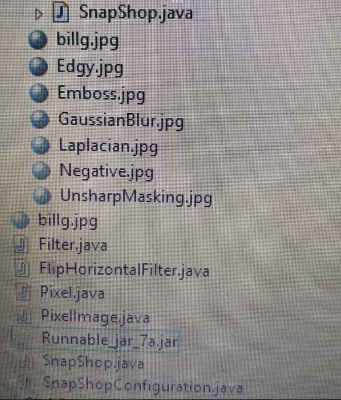 SnapShop.java
billg.jpg
Edgy.jpg
Emboss.jpg
GaussianBlur.jpg
Laplacian.jpg
Negative.jpg
UnsharpMasking.jpg
billg.jpg
Filter.java
FlipHorizontalFilter.java
Pixel.java
Pixellmage.java
Runnable_jar_7a.jar
SnapShop.java
SnapShopConfiguration.java