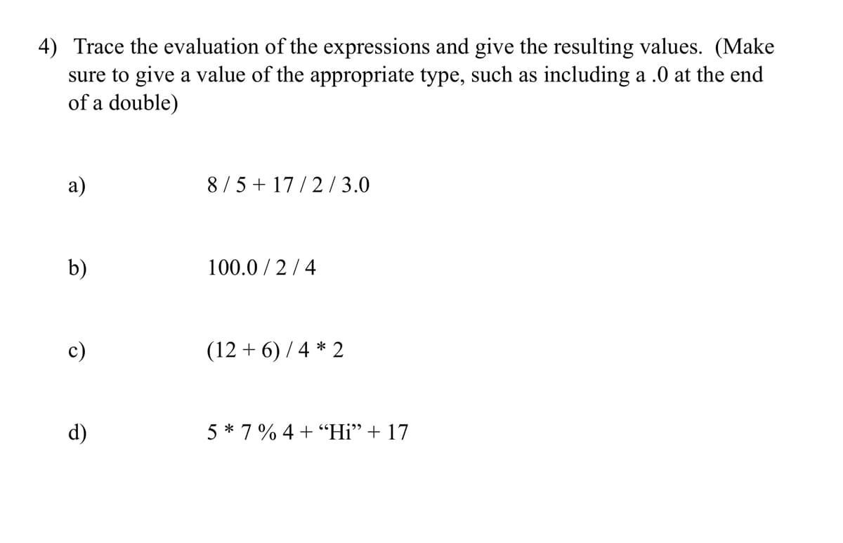 4) Trace the evaluation of the expressions and give the resulting values. (Make
sure to give a value of the appropriate type, such as including a .0 at the end
of a double)
a)
8/5 + 17/2/3.0
b)
100.0/2/4
(12+6)/4 * 2
5*7% 4+ "Hi” + 17
e
d)