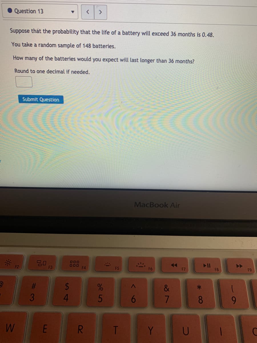 Question 13
Suppose that the probability that the life of a battery will exceed 36 months is 0.48.
You take a random sample of 148 batteries.
How many of the batteries would you expect will last longer than 36 months?
Round to one decimal if needed.
Submit Question
MacBook Air
20
F3
000
O00
F4
II
F8
F2
F5
F6
F7
F9
2$
4.
%23
&
8
R
T
Y
6
5
